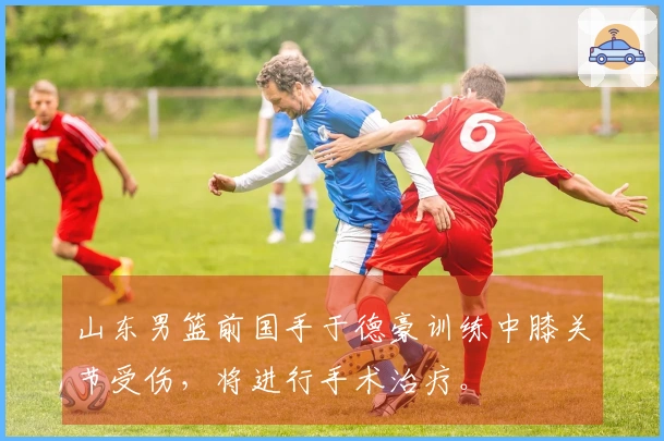 山东男篮前国手于德豪训练中膝关节受伤，将进行手术治疗。