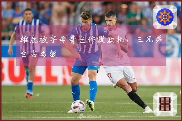 雄鹿被字母哥当作提款机，三兄弟白占名额