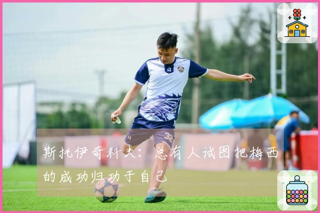 斯托伊奇科夫：总有人试图把梅西的成功归功于自己