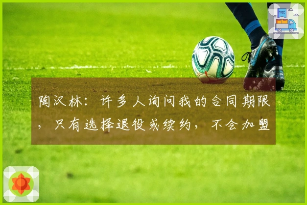 陶汉林：许多人询问我的合同期限，只有选择退役或续约，不会加盟其他球队