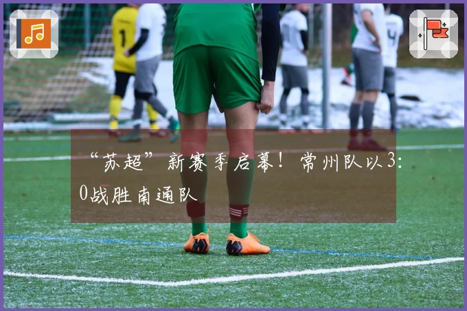 “苏超”新赛季启幕！常州队以3：0战胜南通队