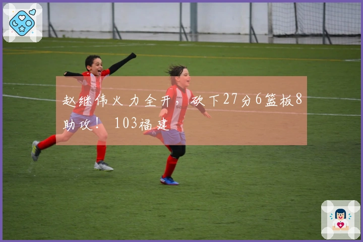 赵继伟火力全开，砍下27分6篮板8助攻！ 103福建