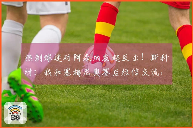 热刺球迷对阿森纳发起反击！斯科特：我和塞梅尼奥赛后短信交流，他感到很兴奋