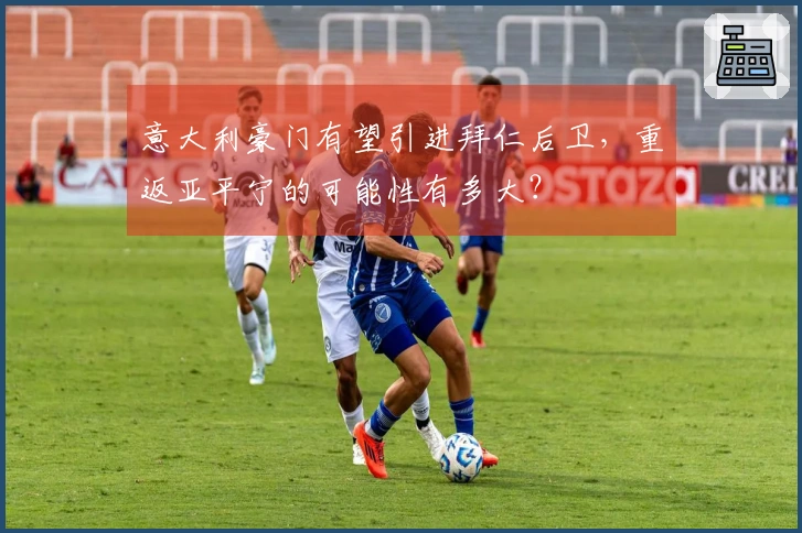 意大利豪门有望引进拜仁后卫，重返亚平宁的可能性有多大？